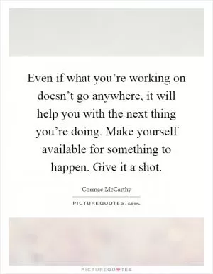 Even if what you’re working on doesn’t go anywhere, it will help you with the next thing you’re doing. Make yourself available for something to happen. Give it a shot Picture Quote #1