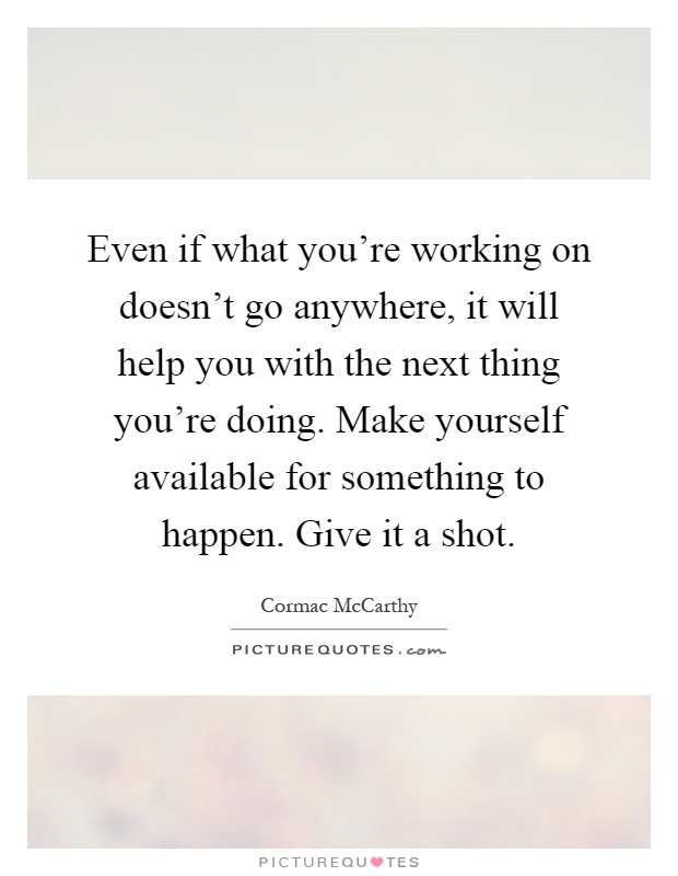 Even if what you're working on doesn't go anywhere, it will help you with the next thing you're doing. Make yourself available for something to happen. Give it a shot Picture Quote #1