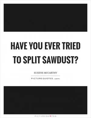 Have you ever tried to split sawdust? Picture Quote #1