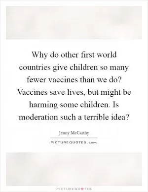 Why do other first world countries give children so many fewer vaccines than we do? Vaccines save lives, but might be harming some children. Is moderation such a terrible idea? Picture Quote #1
