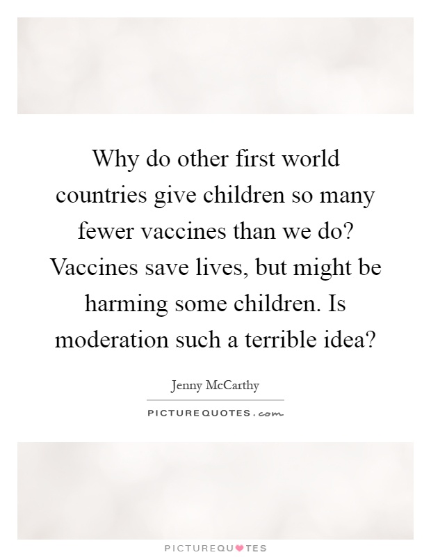 Why do other first world countries give children so many fewer vaccines than we do? Vaccines save lives, but might be harming some children. Is moderation such a terrible idea? Picture Quote #1