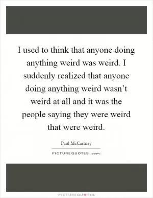 I used to think that anyone doing anything weird was weird. I suddenly realized that anyone doing anything weird wasn’t weird at all and it was the people saying they were weird that were weird Picture Quote #1