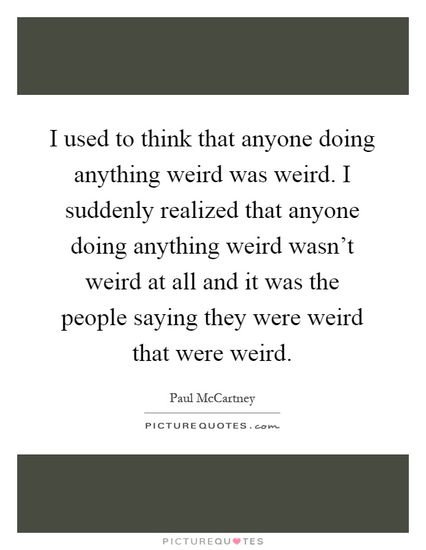 I used to think that anyone doing anything weird was weird. I suddenly realized that anyone doing anything weird wasn't weird at all and it was the people saying they were weird that were weird Picture Quote #1