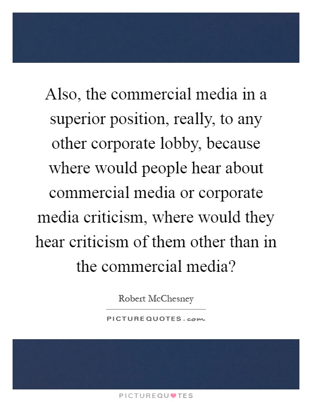 Also, the commercial media in a superior position, really, to any other corporate lobby, because where would people hear about commercial media or corporate media criticism, where would they hear criticism of them other than in the commercial media? Picture Quote #1