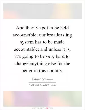 And they’ve got to be held accountable; our broadcasting system has to be made accountable; and unless it is, it’s going to be very hard to change anything else for the better in this country Picture Quote #1