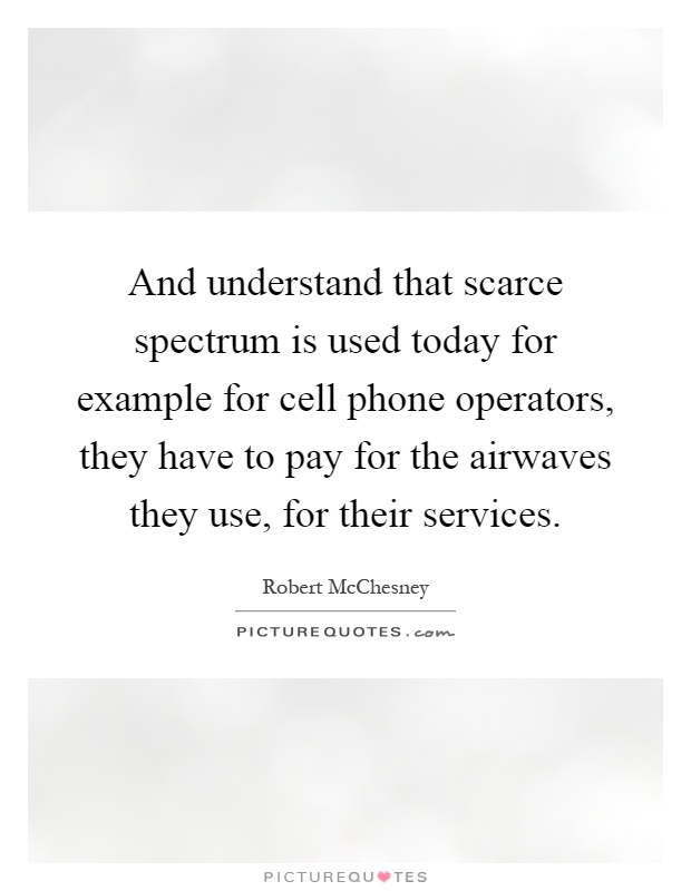 And understand that scarce spectrum is used today for example for cell phone operators, they have to pay for the airwaves they use, for their services Picture Quote #1