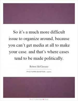 So it’s a much more difficult issue to organize around, because you can’t get media at all to make your case. and that’s where cases tend to be made politically Picture Quote #1