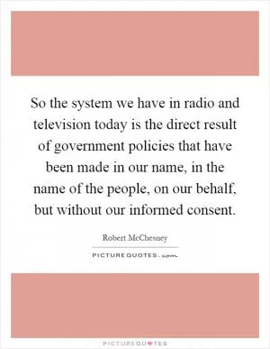 So the system we have in radio and television today is the direct result of government policies that have been made in our name, in the name of the people, on our behalf, but without our informed consent Picture Quote #1