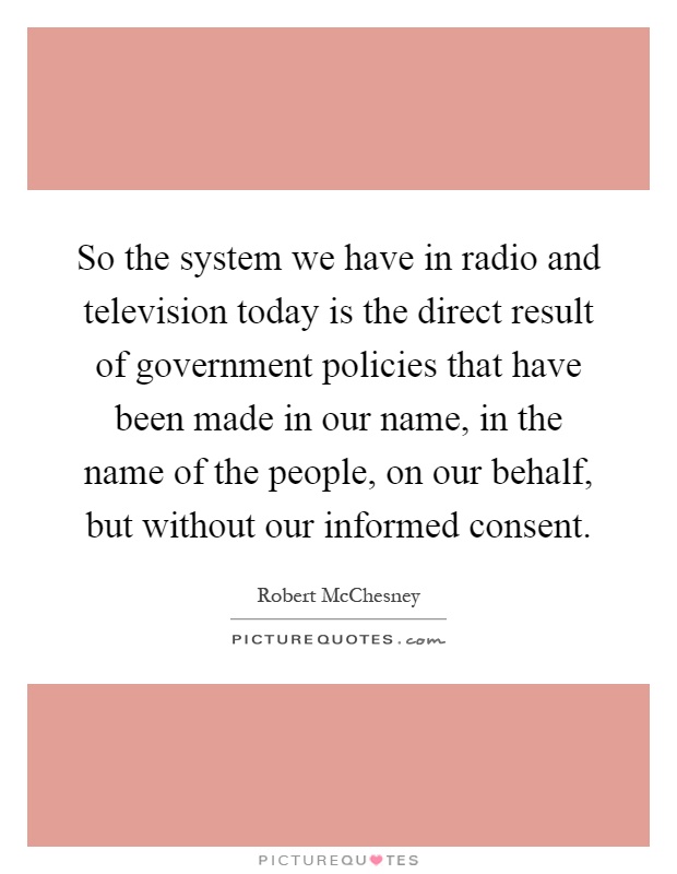 So the system we have in radio and television today is the direct result of government policies that have been made in our name, in the name of the people, on our behalf, but without our informed consent Picture Quote #1