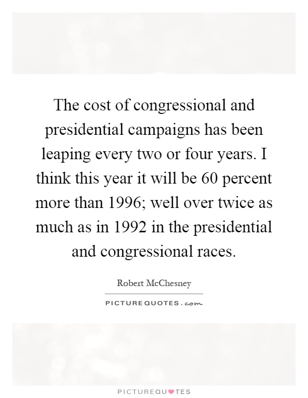 The cost of congressional and presidential campaigns has been leaping every two or four years. I think this year it will be 60 percent more than 1996; well over twice as much as in 1992 in the presidential and congressional races Picture Quote #1