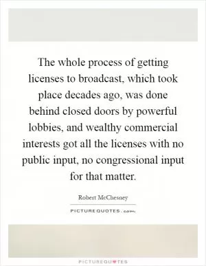 The whole process of getting licenses to broadcast, which took place decades ago, was done behind closed doors by powerful lobbies, and wealthy commercial interests got all the licenses with no public input, no congressional input for that matter Picture Quote #1