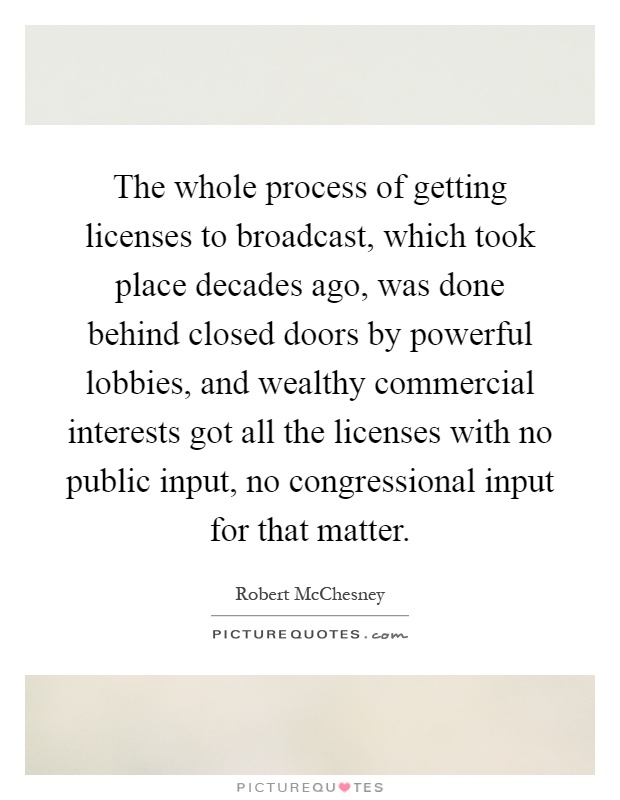 The whole process of getting licenses to broadcast, which took place decades ago, was done behind closed doors by powerful lobbies, and wealthy commercial interests got all the licenses with no public input, no congressional input for that matter Picture Quote #1