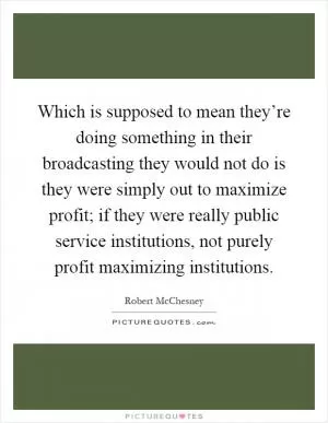 Which is supposed to mean they’re doing something in their broadcasting they would not do is they were simply out to maximize profit; if they were really public service institutions, not purely profit maximizing institutions Picture Quote #1