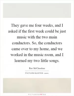 They gave me four weeks, and I asked if the first week could be just music with the two main conductors. So, the conductors came over to my home, and we worked in the music room, and I learned my two little songs Picture Quote #1