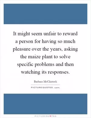 It might seem unfair to reward a person for having so much pleasure over the years, asking the maize plant to solve specific problems and then watching its responses Picture Quote #1