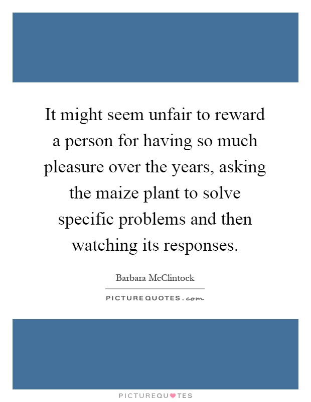 It might seem unfair to reward a person for having so much pleasure over the years, asking the maize plant to solve specific problems and then watching its responses Picture Quote #1