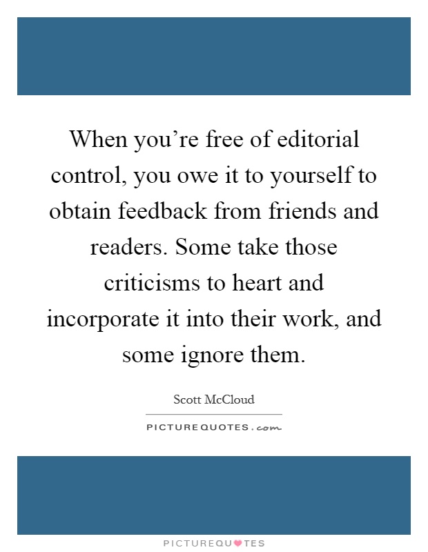 When you're free of editorial control, you owe it to yourself to obtain feedback from friends and readers. Some take those criticisms to heart and incorporate it into their work, and some ignore them Picture Quote #1