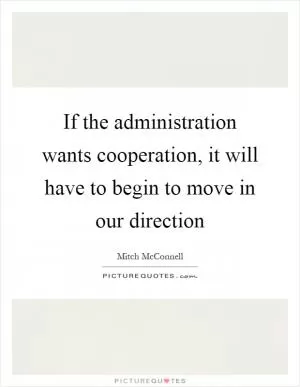 If the administration wants cooperation, it will have to begin to move in our direction Picture Quote #1