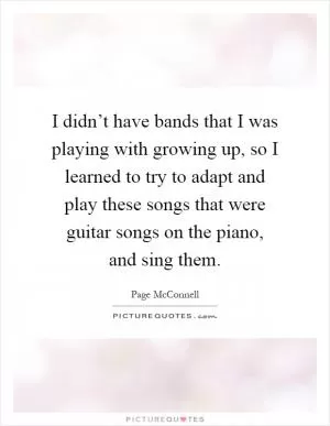 I didn’t have bands that I was playing with growing up, so I learned to try to adapt and play these songs that were guitar songs on the piano, and sing them Picture Quote #1