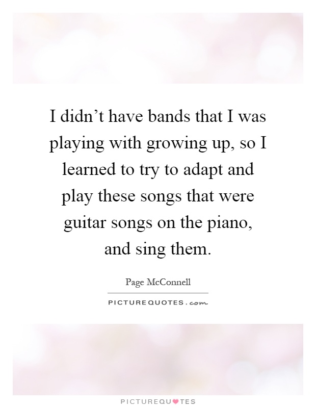 I didn't have bands that I was playing with growing up, so I learned to try to adapt and play these songs that were guitar songs on the piano, and sing them Picture Quote #1