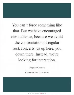 You can’t force something like that. But we have encouraged our audience, because we avoid the confrontation of regular rock concerts: us up here, you down there. Instead, we’re looking for interaction Picture Quote #1