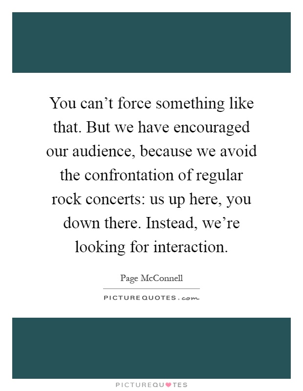 You can't force something like that. But we have encouraged our audience, because we avoid the confrontation of regular rock concerts: us up here, you down there. Instead, we're looking for interaction Picture Quote #1
