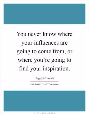 You never know where your influences are going to come from, or where you’re going to find your inspiration Picture Quote #1