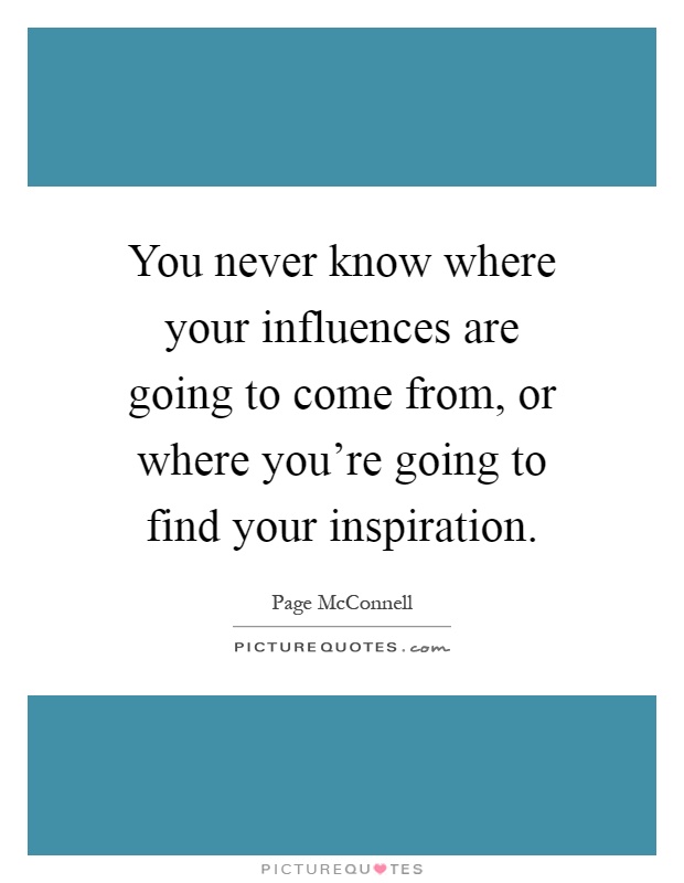 You never know where your influences are going to come from, or where you're going to find your inspiration Picture Quote #1