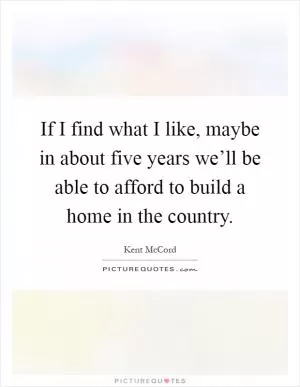 If I find what I like, maybe in about five years we’ll be able to afford to build a home in the country Picture Quote #1