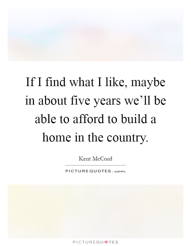 If I find what I like, maybe in about five years we'll be able to afford to build a home in the country Picture Quote #1