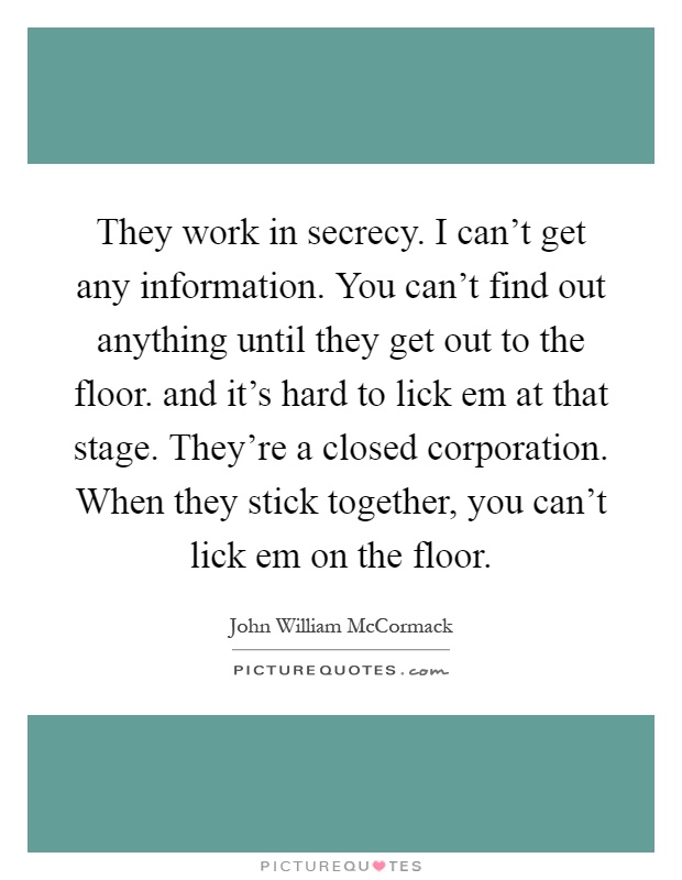 They work in secrecy. I can't get any information. You can't find out anything until they get out to the floor. and it's hard to lick em at that stage. They're a closed corporation. When they stick together, you can't lick em on the floor Picture Quote #1
