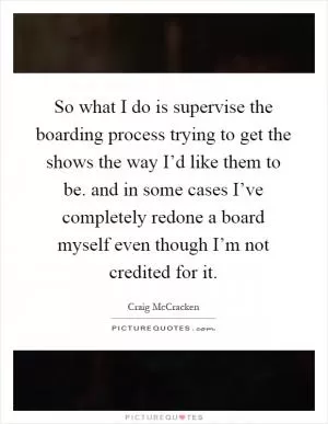 So what I do is supervise the boarding process trying to get the shows the way I’d like them to be. and in some cases I’ve completely redone a board myself even though I’m not credited for it Picture Quote #1