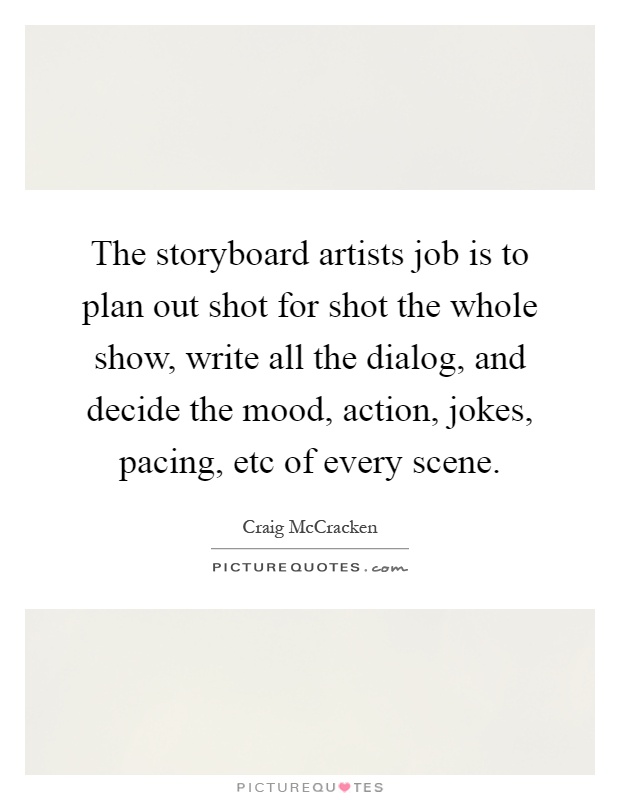 The storyboard artists job is to plan out shot for shot the whole show, write all the dialog, and decide the mood, action, jokes, pacing, etc of every scene Picture Quote #1