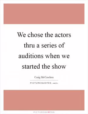We chose the actors thru a series of auditions when we started the show Picture Quote #1