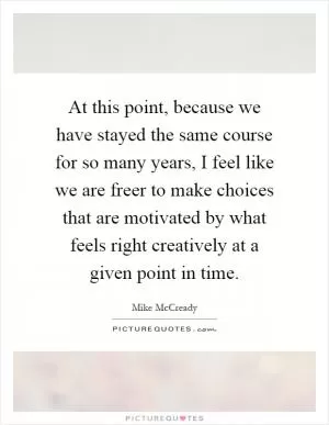 At this point, because we have stayed the same course for so many years, I feel like we are freer to make choices that are motivated by what feels right creatively at a given point in time Picture Quote #1