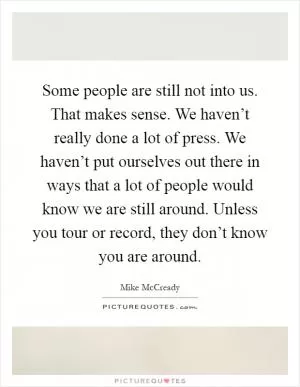 Some people are still not into us. That makes sense. We haven’t really done a lot of press. We haven’t put ourselves out there in ways that a lot of people would know we are still around. Unless you tour or record, they don’t know you are around Picture Quote #1