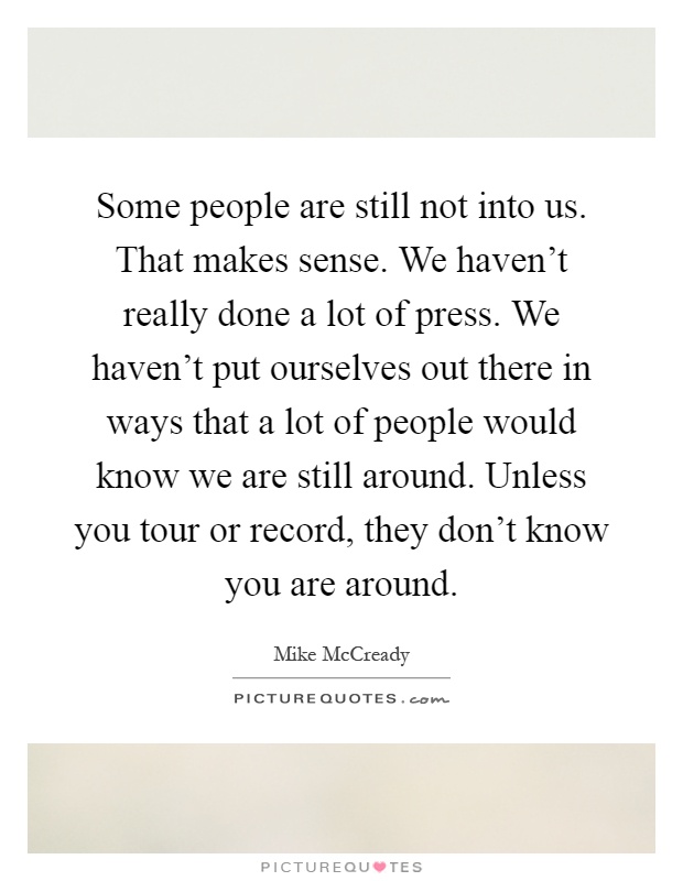 Some people are still not into us. That makes sense. We haven't really done a lot of press. We haven't put ourselves out there in ways that a lot of people would know we are still around. Unless you tour or record, they don't know you are around Picture Quote #1