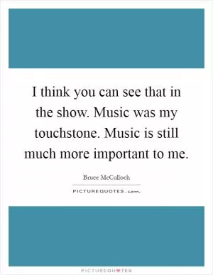 I think you can see that in the show. Music was my touchstone. Music is still much more important to me Picture Quote #1