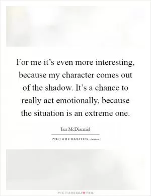 For me it’s even more interesting, because my character comes out of the shadow. It’s a chance to really act emotionally, because the situation is an extreme one Picture Quote #1