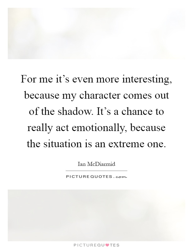 For me it's even more interesting, because my character comes out of the shadow. It's a chance to really act emotionally, because the situation is an extreme one Picture Quote #1