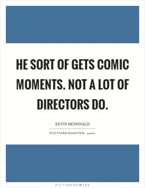 He sort of gets comic moments. Not a lot of directors do Picture Quote #1