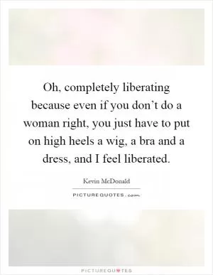 Oh, completely liberating because even if you don’t do a woman right, you just have to put on high heels a wig, a bra and a dress, and I feel liberated Picture Quote #1
