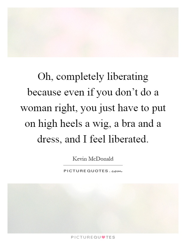 Oh, completely liberating because even if you don't do a woman right, you just have to put on high heels a wig, a bra and a dress, and I feel liberated Picture Quote #1