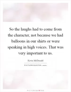 So the laughs had to come from the character, not because we had balloons in our shirts or were speaking in high voices. That was very important to us Picture Quote #1