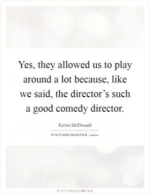 Yes, they allowed us to play around a lot because, like we said, the director’s such a good comedy director Picture Quote #1