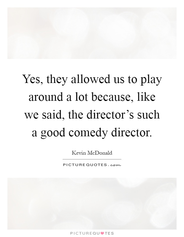 Yes, they allowed us to play around a lot because, like we said, the director's such a good comedy director Picture Quote #1