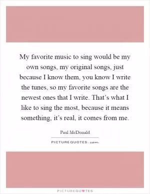 My favorite music to sing would be my own songs, my original songs, just because I know them, you know I write the tunes, so my favorite songs are the newest ones that I write. That’s what I like to sing the most, because it means something, it’s real, it comes from me Picture Quote #1