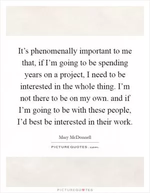 It’s phenomenally important to me that, if I’m going to be spending years on a project, I need to be interested in the whole thing. I’m not there to be on my own. and if I’m going to be with these people, I’d best be interested in their work Picture Quote #1