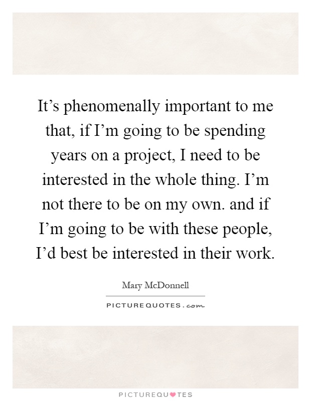It's phenomenally important to me that, if I'm going to be spending years on a project, I need to be interested in the whole thing. I'm not there to be on my own. and if I'm going to be with these people, I'd best be interested in their work Picture Quote #1