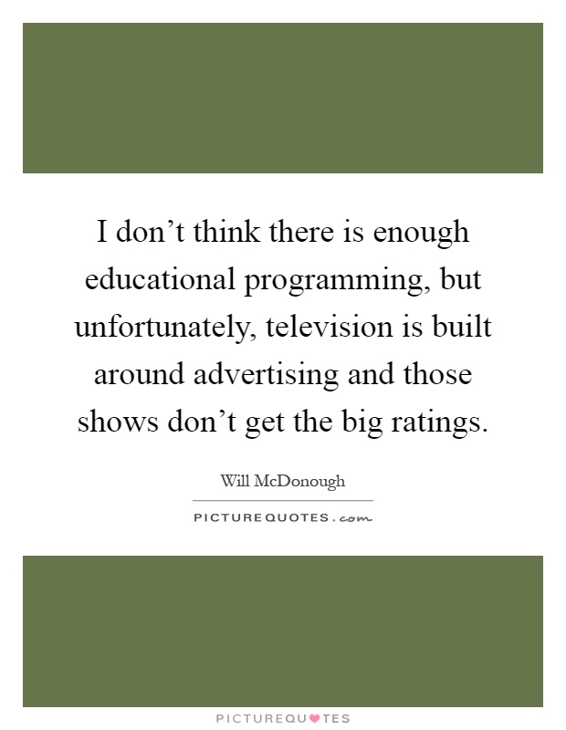 I don't think there is enough educational programming, but unfortunately, television is built around advertising and those shows don't get the big ratings Picture Quote #1